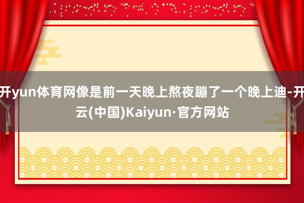 开yun体育网像是前一天晚上熬夜蹦了一个晚上迪-开云(中国)Kaiyun·官方网站