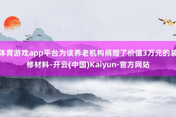 体育游戏app平台为该养老机构捐赠了价值3万元的装修材料-开云(中国)Kaiyun·官方网站