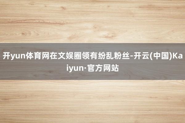 开yun体育网在文娱圈领有纷乱粉丝-开云(中国)Kaiyun·官方网站