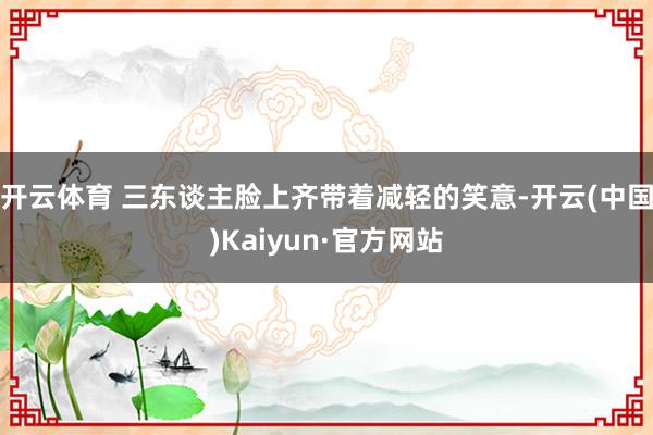 开云体育 三东谈主脸上齐带着减轻的笑意-开云(中国)Kaiyun·官方网站