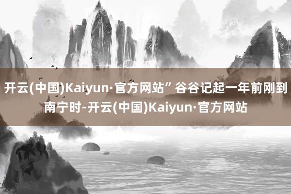 开云(中国)Kaiyun·官方网站”谷谷记起一年前刚到南宁时-开云(中国)Kaiyun·官方网站