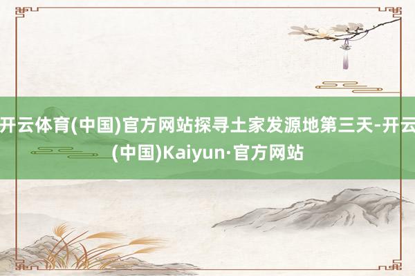 开云体育(中国)官方网站探寻土家发源地第三天-开云(中国)Kaiyun·官方网站