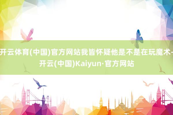 开云体育(中国)官方网站我皆怀疑他是不是在玩魔术-开云(中国)Kaiyun·官方网站