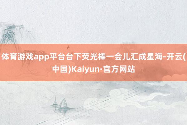 体育游戏app平台台下荧光棒一会儿汇成星海-开云(中国)Kaiyun·官方网站