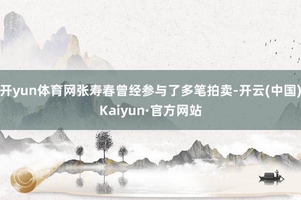 开yun体育网张寿春曾经参与了多笔拍卖-开云(中国)Kaiyun·官方网站