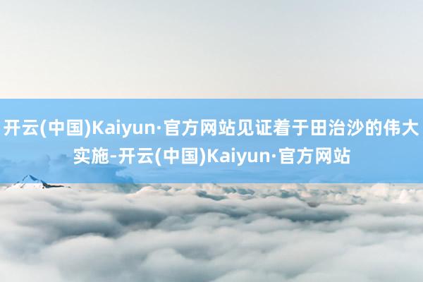 开云(中国)Kaiyun·官方网站见证着于田治沙的伟大实施-开云(中国)Kaiyun·官方网站
