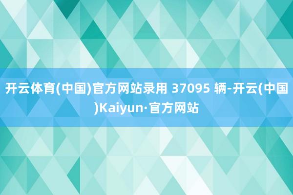 开云体育(中国)官方网站录用 37095 辆-开云(中国)Kaiyun·官方网站