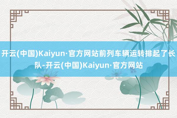 开云(中国)Kaiyun·官方网站前列车辆运转排起了长队-开云(中国)Kaiyun·官方网站