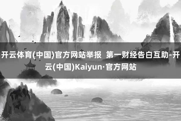 开云体育(中国)官方网站举报 第一财经告白互助-开云(中国)Kaiyun·官方网站