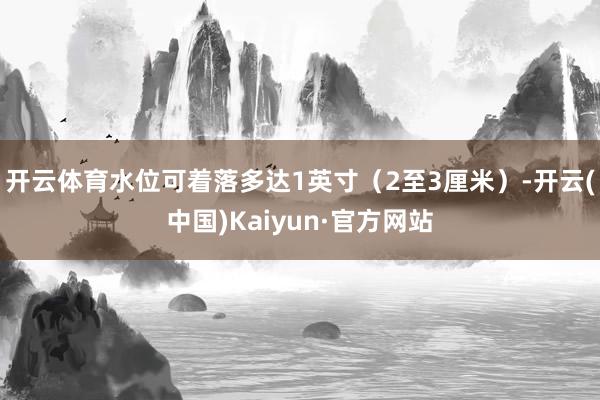 开云体育水位可着落多达1英寸(2至3厘米)-开云(中国)Kaiyun·官方网站