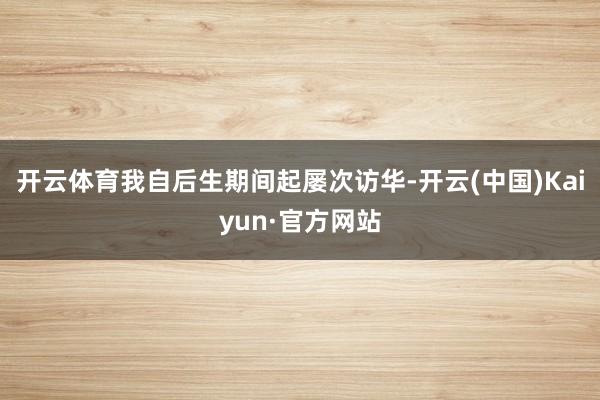 开云体育我自后生期间起屡次访华-开云(中国)Kaiyun·官方网站