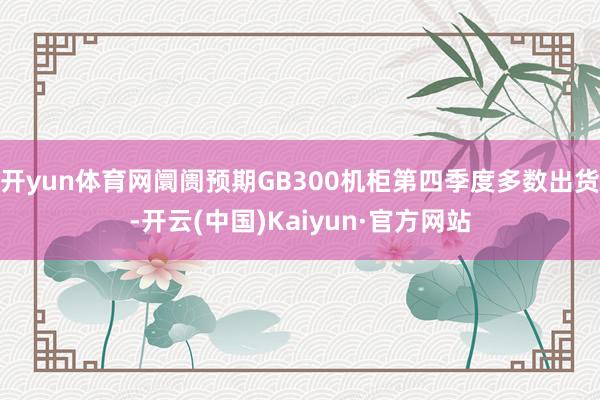 开yun体育网阛阓预期GB300机柜第四季度多数出货-开云(中国)Kaiyun·官方网站