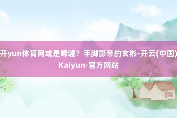 开yun体育网或是唏嘘？手脚影帝的玄彬-开云(中国)Kaiyun·官方网站