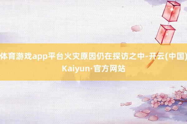 体育游戏app平台火灾原因仍在探访之中-开云(中国)Kaiyun·官方网站