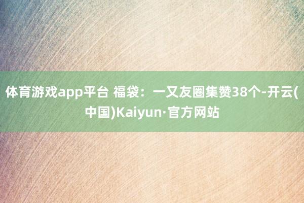 体育游戏app平台 福袋：一又友圈集赞38个-开云(中国)Kaiyun·官方网站