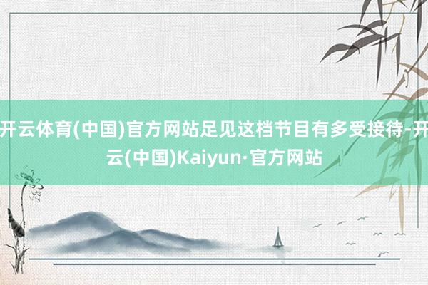 开云体育(中国)官方网站足见这档节目有多受接待-开云(中国)Kaiyun·官方网站