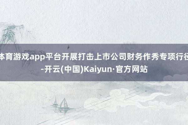 体育游戏app平台开展打击上市公司财务作秀专项行径-开云(中国)Kaiyun·官方网站