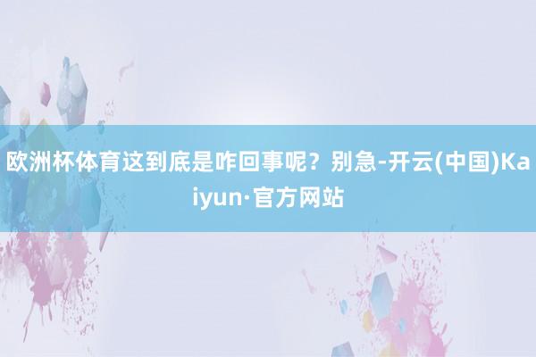 欧洲杯体育这到底是咋回事呢?别急-开云(中国)Kaiyun·官方网站