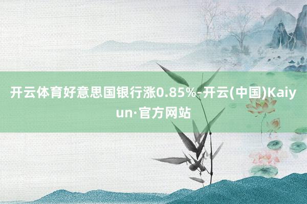 开云体育好意思国银行涨0.85%-开云(中国)Kaiyun·官方网站