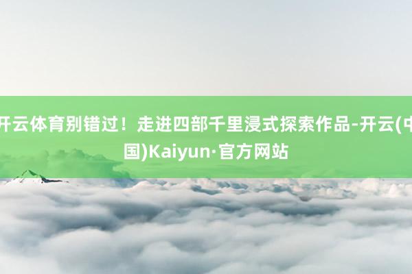 开云体育别错过！走进四部千里浸式探索作品-开云(中国)Kaiyun·官方网站