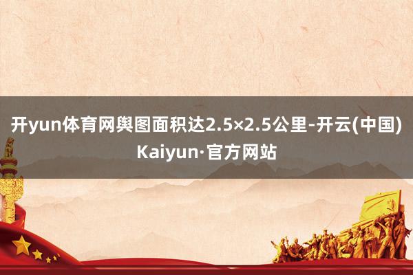 开yun体育网舆图面积达2.5×2.5公里-开云(中国)Kaiyun·官方网站