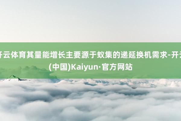 开云体育其量能增长主要源于蚁集的递延换机需求-开云(中国)Kaiyun·官方网站
