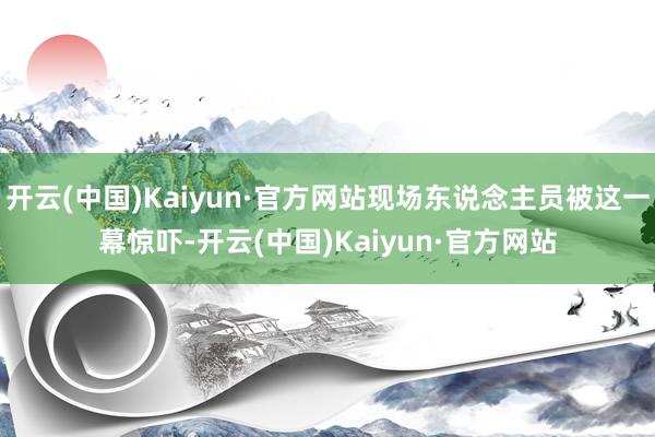 开云(中国)Kaiyun·官方网站现场东说念主员被这一幕惊吓-开云(中国)Kaiyun·官方网站