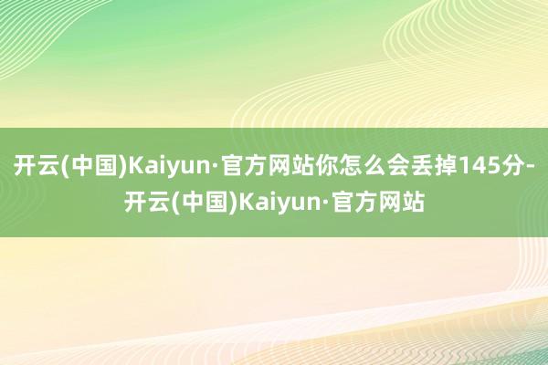 开云(中国)Kaiyun·官方网站你怎么会丢掉145分-开云(中国)Kaiyun·官方网站