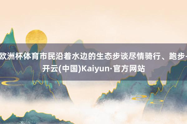 欧洲杯体育市民沿着水边的生态步谈尽情骑行、跑步-开云(中国)Kaiyun·官方网站
