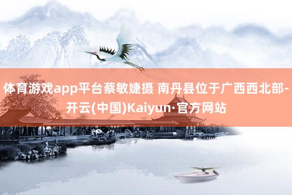 体育游戏app平台蔡敏婕摄 南丹县位于广西西北部-开云(中国)Kaiyun·官方网站