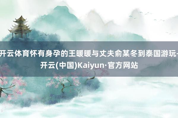 开云体育怀有身孕的王暖暖与丈夫俞某冬到泰国游玩-开云(中国)Kaiyun·官方网站