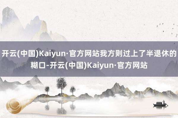 开云(中国)Kaiyun·官方网站我方则过上了半退休的糊口-开云(中国)Kaiyun·官方网站