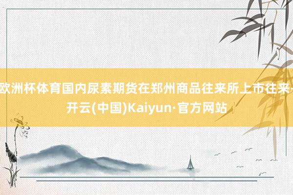 欧洲杯体育国内尿素期货在郑州商品往来所上市往来-开云(中国)Kaiyun·官方网站