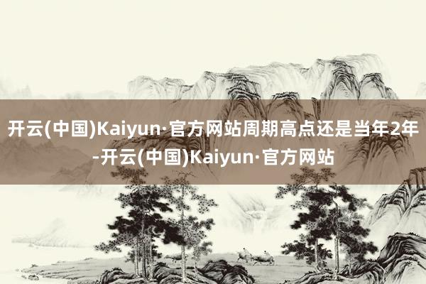 开云(中国)Kaiyun·官方网站周期高点还是当年2年-开云(中国)Kaiyun·官方网站