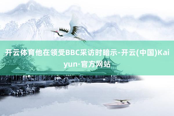 开云体育他在领受BBC采访时暗示-开云(中国)Kaiyun·官方网站