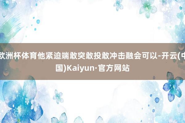 欧洲杯体育他紧迫端敢突敢投敢冲击融会可以-开云(中国)Kaiyun·官方网站