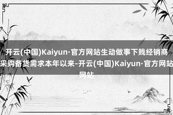 开云(中国)Kaiyun·官方网站生动做事下贱经销商采购备货需求本年以来-开云(中国)Kaiyun·官方网站