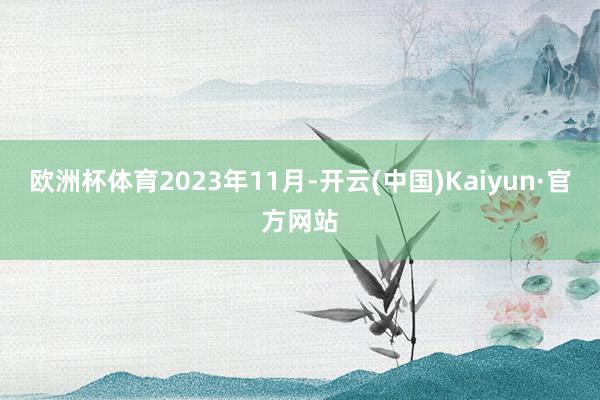 欧洲杯体育　　2023年11月-开云(中国)Kaiyun·官方网站