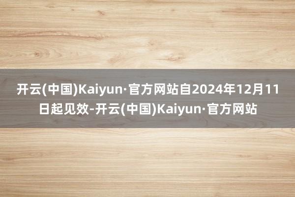 开云(中国)Kaiyun·官方网站自2024年12月11日起见效-开云(中国)Kaiyun·官方网站