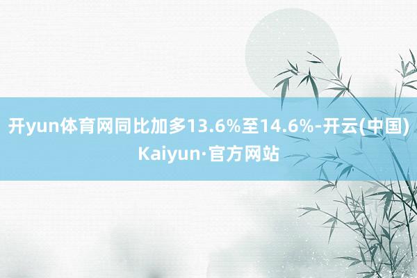 开yun体育网同比加多13.6%至14.6%-开云(中国)Kaiyun·官方网站