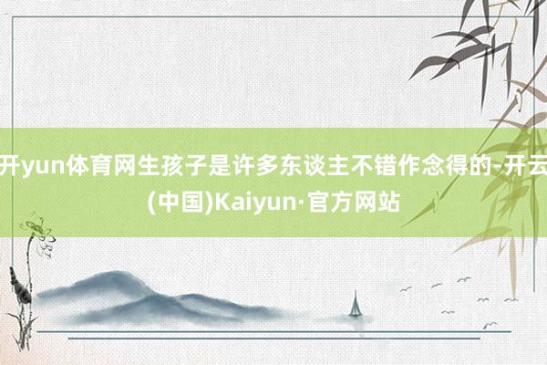 开yun体育网生孩子是许多东谈主不错作念得的-开云(中国)Kaiyun·官方网站
