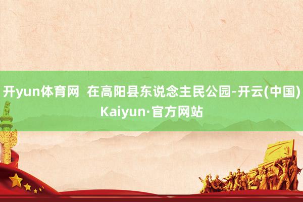 开yun体育网  在高阳县东说念主民公园-开云(中国)Kaiyun·官方网站