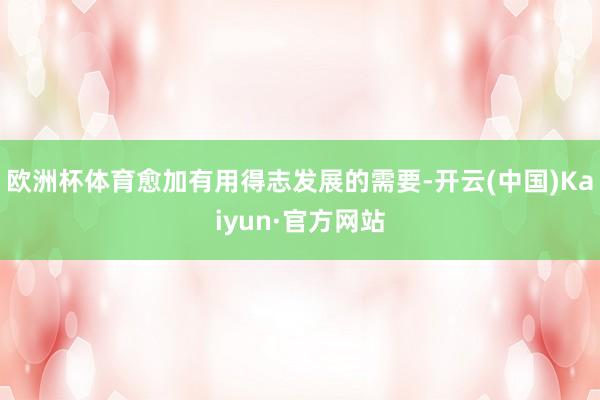 欧洲杯体育愈加有用得志发展的需要-开云(中国)Kaiyun·官方网站