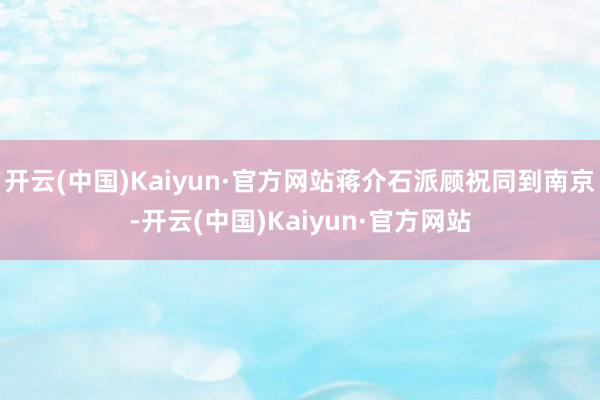 开云(中国)Kaiyun·官方网站蒋介石派顾祝同到南京-开云(中国)Kaiyun·官方网站