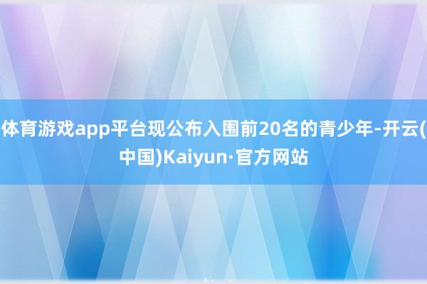 体育游戏app平台现公布入围前20名的青少年-开云(中国)Kaiyun·官方网站