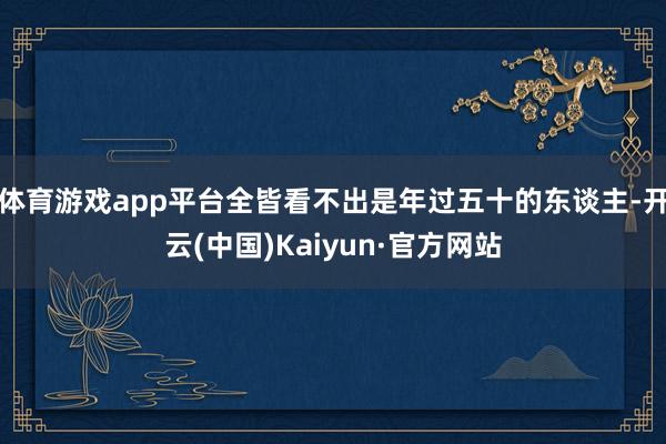 体育游戏app平台全皆看不出是年过五十的东谈主-开云(中国)Kaiyun·官方网站