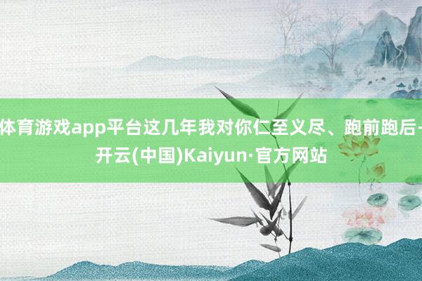 体育游戏app平台这几年我对你仁至义尽、跑前跑后-开云(中国)Kaiyun·官方网站