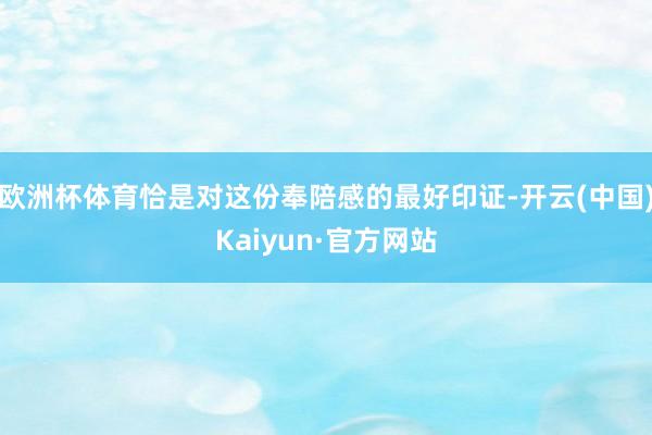 欧洲杯体育恰是对这份奉陪感的最好印证-开云(中国)Kaiyun·官方网站
