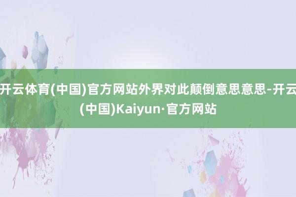开云体育(中国)官方网站外界对此颠倒意思意思-开云(中国)Kaiyun·官方网站