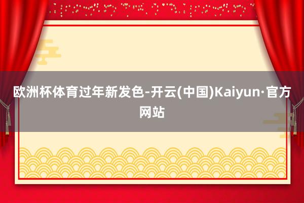 欧洲杯体育过年新发色-开云(中国)Kaiyun·官方网站